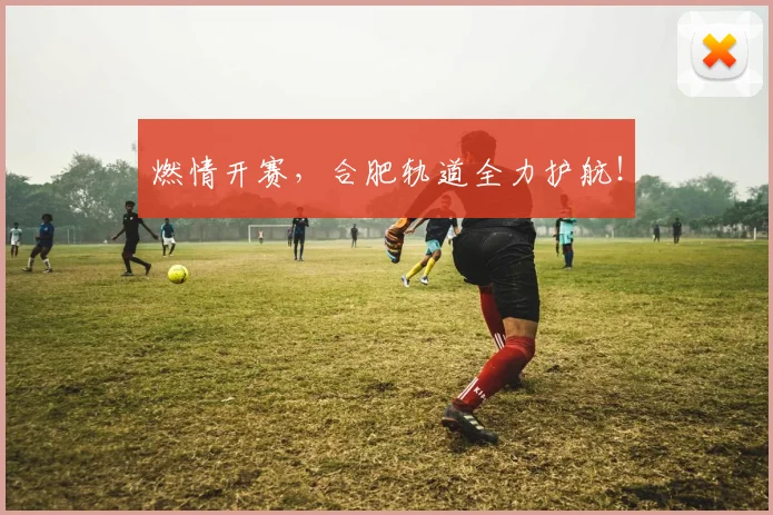 燃情开赛,合肥轨道全力护航!