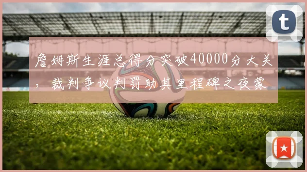 詹姆斯生涯总得分突破40000分大关,裁判争议判罚助其里程碑之夜蒙阴影