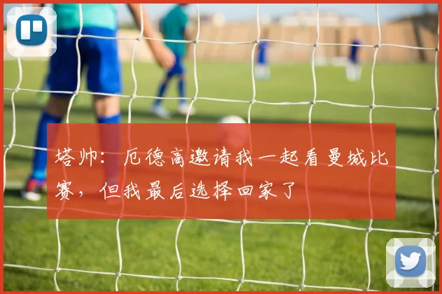 塔帅：厄德高邀请我一起看曼城比赛，但我最后选择回家了