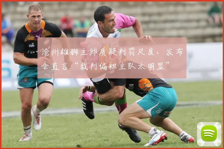 沧州雄狮主帅质疑判罚尺度,发布会直言“裁判偏袒主队太明显”