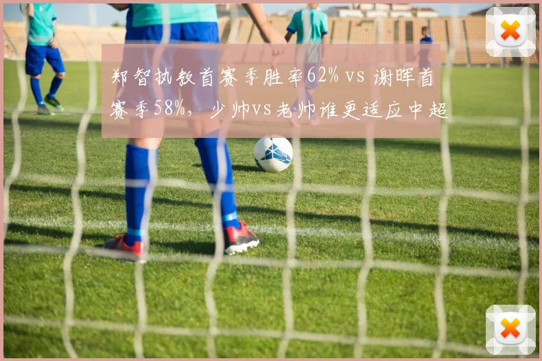 郑智执教首赛季胜率62% vs 谢晖首赛季58%,少帅vs老帅谁更适应中超节奏?
