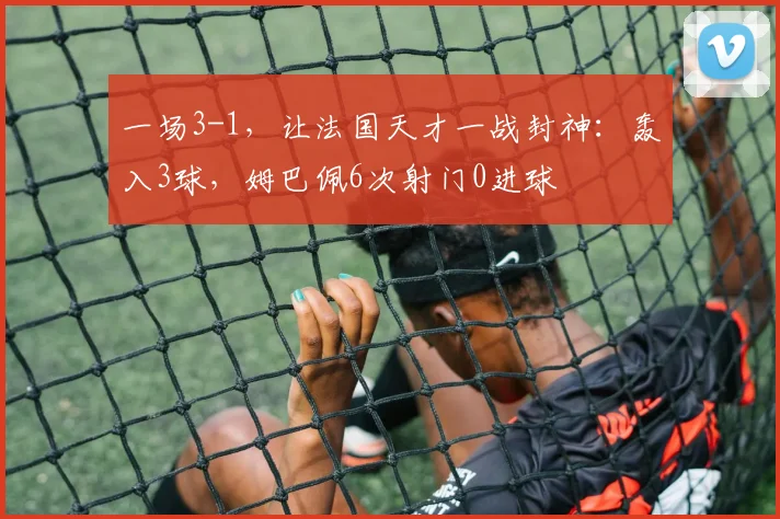 一场3-1,让法国天才一战封神:轰入3球,姆巴佩6次射门0进球