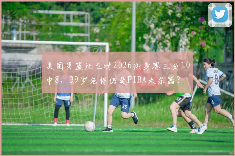 美国男篮杜兰特2026热身赛三分10中8,39岁老将仍是FIBA大杀器?